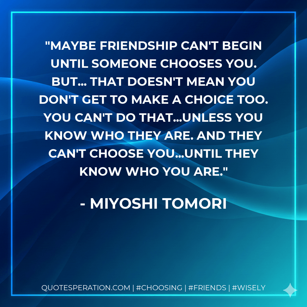 Maybe friendship can't begin until someone chooses you. But... that doesn't mean you don't get to make a choice too. You can't do that...unless you know who they are. And they can't choose you...until they know who you are. - Miyoshi Tomori
