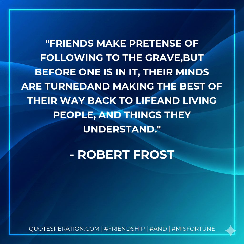 Friends make pretense of following to the grave,But before one is in it, their minds are turnedAnd making the best of their way back to lifeAnd living people, and things they understand. - Robert Frost