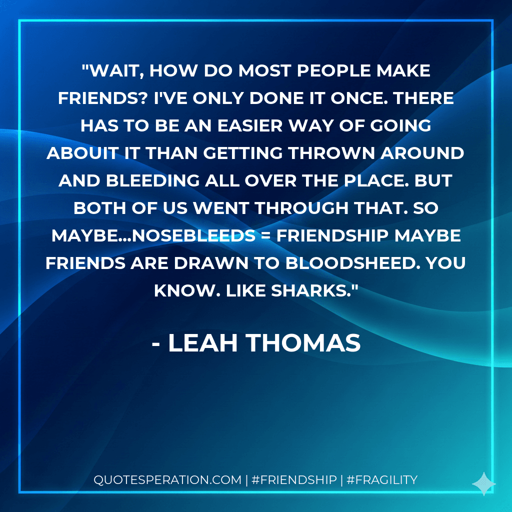 Wait, how do most people make friends? I've only done it once. There has to be an easier way of going abouit it than getting thrown around and bleeding all over the place. But both of us went through that. So maybe...Nosebleeds = Friendship Maybe friends are drawn to bloodsheed. You know. Like sharks.