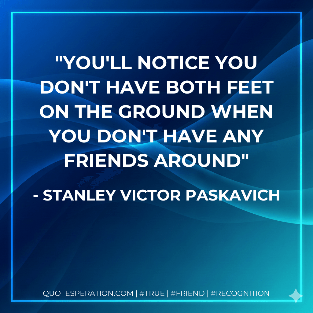 You'll notice you don't have both feet on the ground when you don't have any friends around - Stanley Victor Paskavich