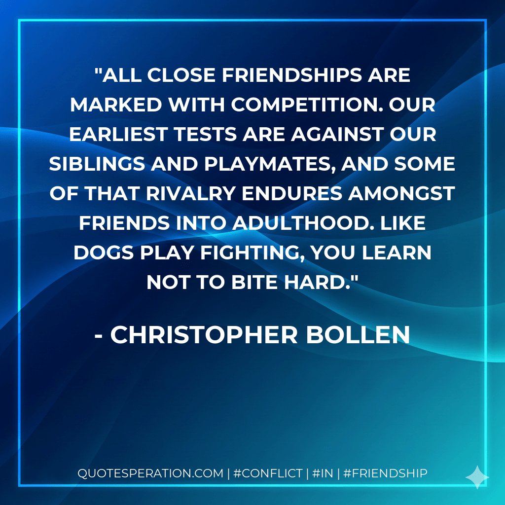All close friendships are marked with competition. Our earliest tests are against our siblings and playmates, and some of that rivalry endures amongst friends into adulthood. Like dogs play fighting, you learn not to bite hard. - Christopher Bollen