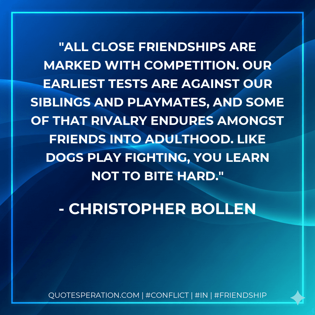 All close friendships are marked with competition. Our earliest tests are against our siblings and playmates, and some of that rivalry endures amongst friends into adulthood. Like dogs play fighting, you learn not to bite hard.