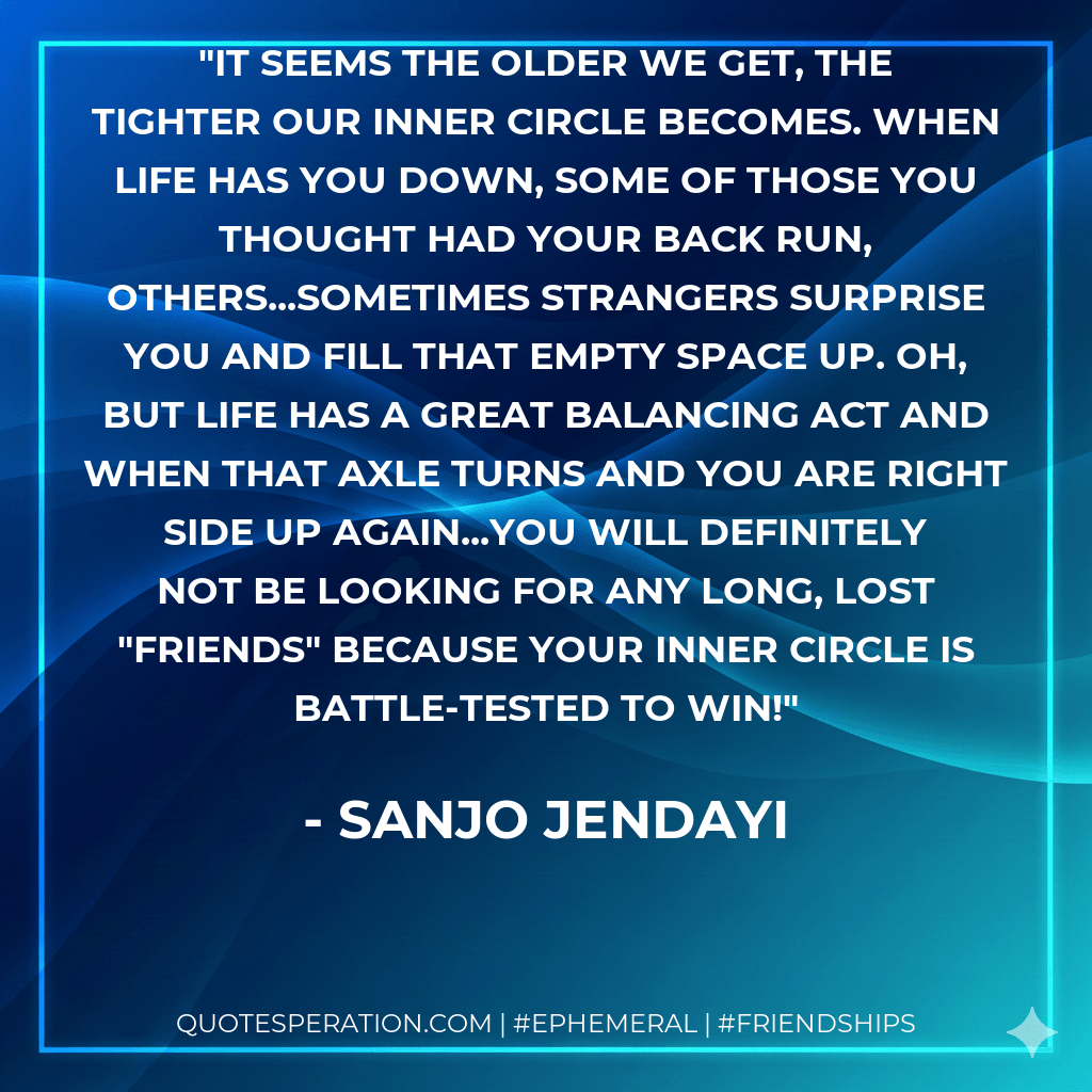 It seems the older we get, the tighter our inner circle becomes. When life has you down, some of those you thought had your back run, others...sometimes strangers surprise you and fill that empty space up. Oh, but life has a great balancing act and when that axle turns and you are right side up again...you will definitely not be looking for any long, lost "friends" because your inner circle is battle-tested to win! - Sanjo Jendayi