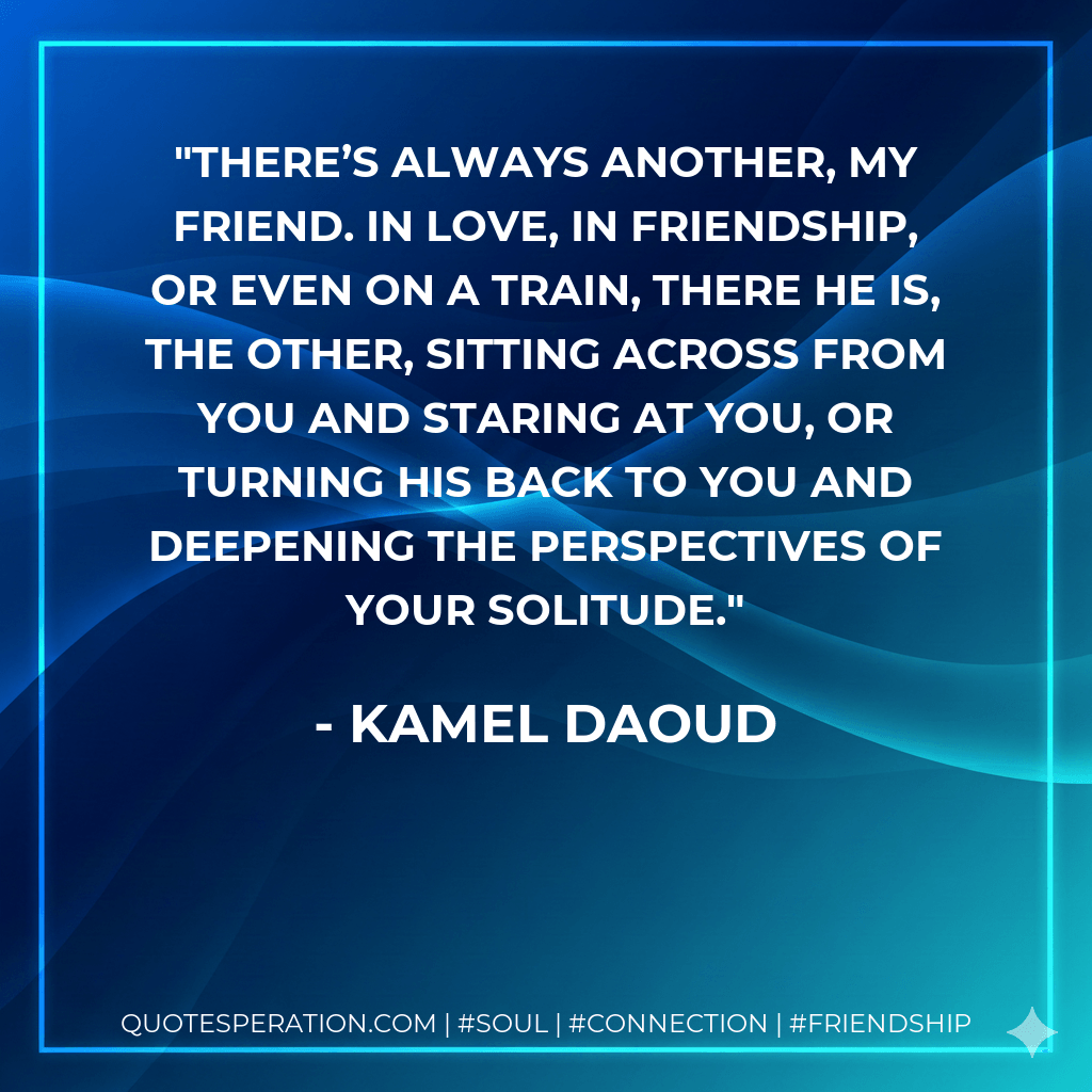 There’s always another, my friend. In love, in friendship, or even on a train, there he is, the other, sitting across from you and staring at you, or turning his back to you and deepening the perspectives of your solitude. - Kamel Daoud