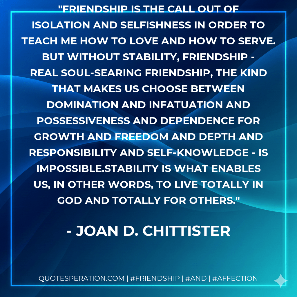 Friendship is the call out of isolation and selfishness in order to teach me how to love and how to serve. But without stability, friendship - real soul-searing friendship, the kind that makes us choose between domination and infatuation and possessiveness and dependence for growth and freedom and depth and responsibility and self-knowledge - is impossible.Stability is what enables us, in other words, to live totally in God and totally for others. - Joan D. Chittister