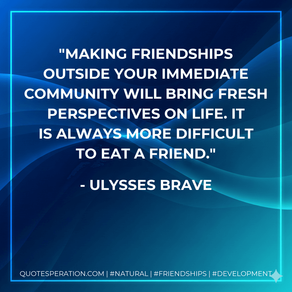 Making friendships outside your immediate community will bring fresh perspectives on life. It is always more difficult to eat a friend.