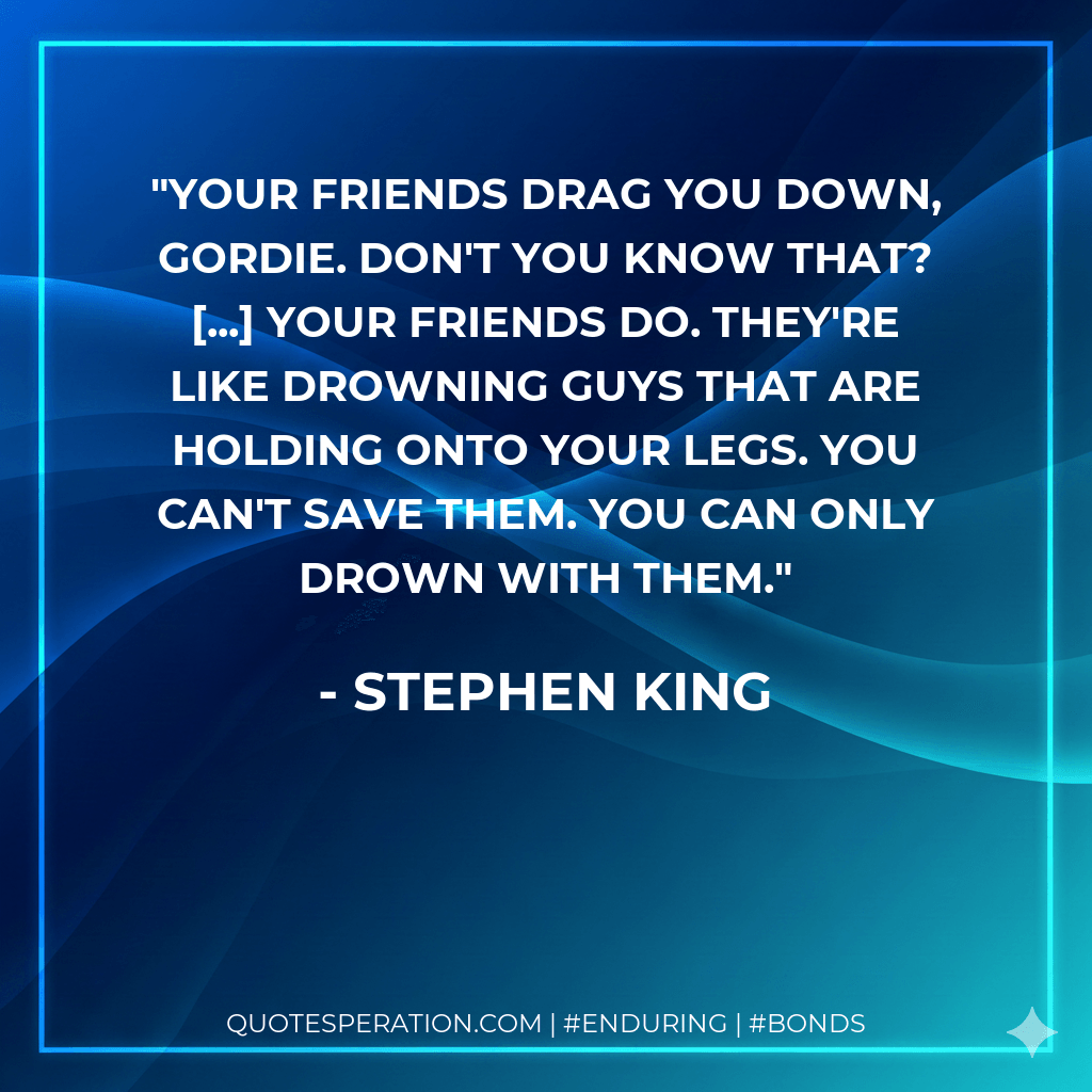 Your friends drag you down, Gordie. Don't you know that? ... Your friends do. They're like drowning guys that are holding onto your legs. You can't save them. You can only drown with them. - Stephen King
