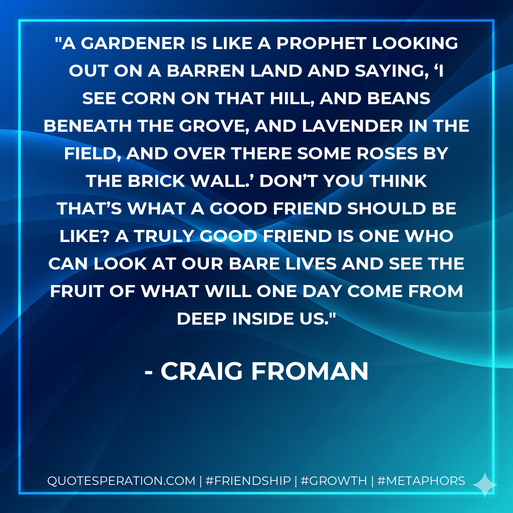 A gardener is like a prophet looking out on a barren land and saying, ‘I see corn on that hill, and beans beneath the grove, and lavender in the field, and over there some roses by the brick wall.’ Don’t you think that’s what a good friend should be like? A truly good friend is one who can look at our bare lives and see the fruit of what will one day come from deep inside us. - Craig Froman