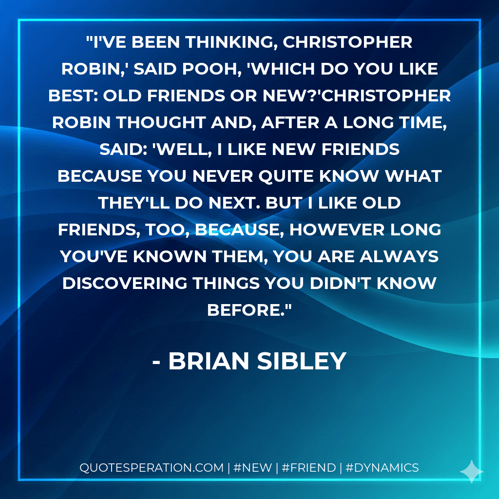 I've been thinking, Christopher Robin,' said Pooh, 'which do you like best: old friends or new?'Christopher Robin thought and, after a long time, said: 'Well, I like new friends because you never quite know what they'll do next. But I like old friends, too, because, however long you've known them, you are always discovering things you didn't know before.
