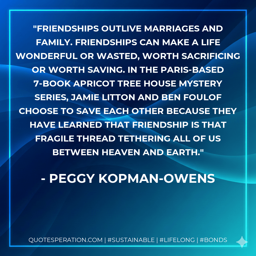 Friendships outlive marriages and family. Friendships can make a life wonderful or wasted, worth sacrificing or worth saving. In the Paris-based 7-book Apricot Tree House Mystery Series, Jamie Litton and Ben Foulof choose to save each other because they have learned that friendship is that fragile thread tethering all of us between Heaven and Earth. - Peggy Kopman-Owens