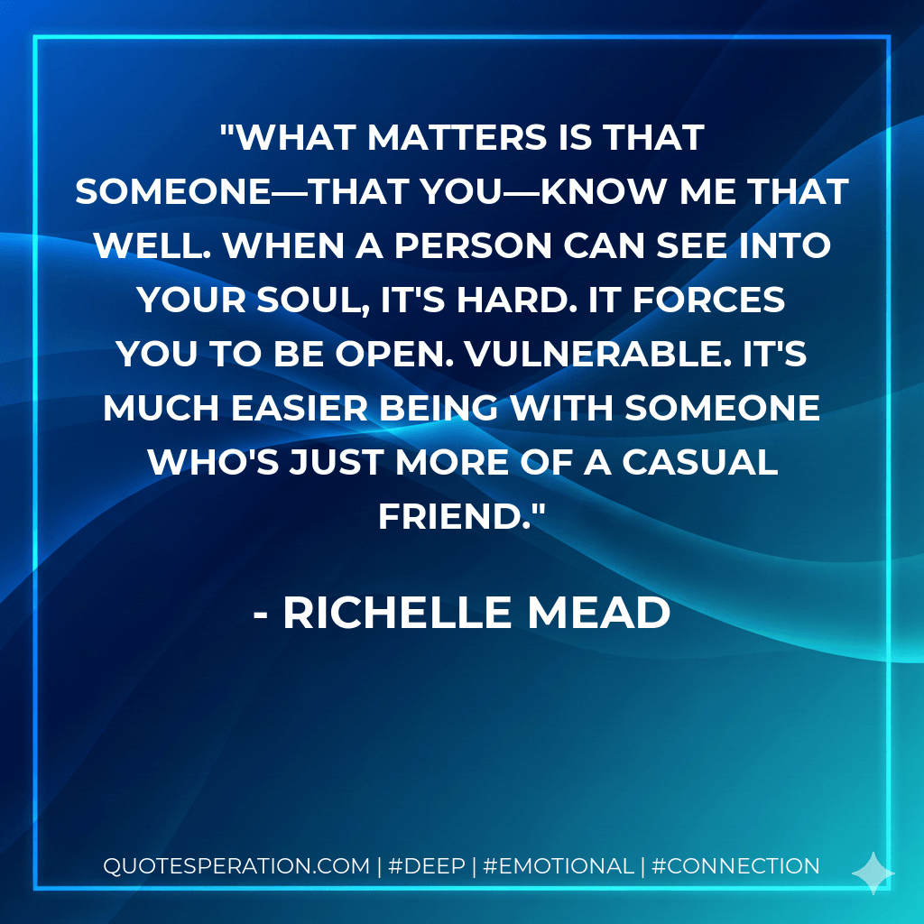 What matters is that someone—that you—know me that well. When a person can see into your soul, it's hard. It forces you to be open. Vulnerable. It's much easier being with someone who's just more of a casual friend. - Richelle Mead