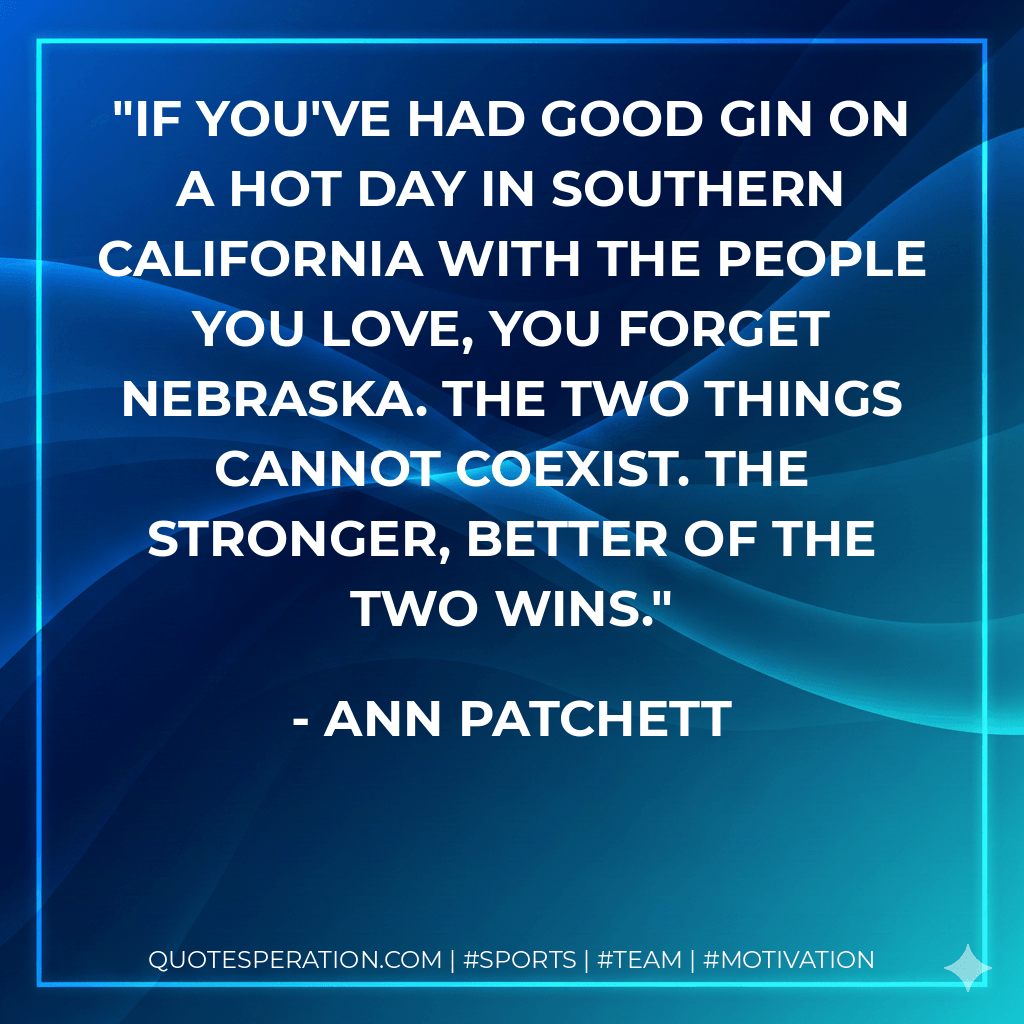 If you've had good gin on a hot day in Southern California with the people you love, you forget Nebraska. The two things cannot coexist. The stronger, better of the two wins. - Ann Patchett