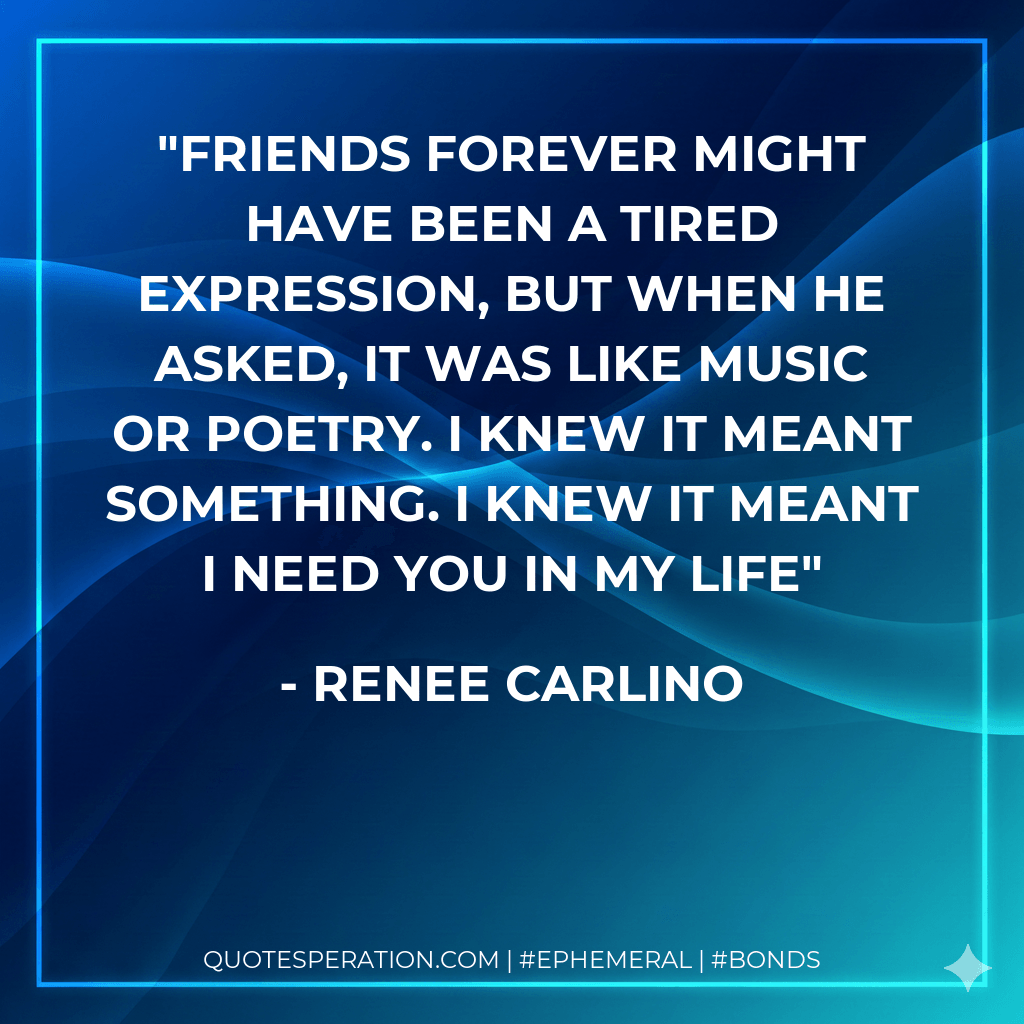 Friends forever might have been a tired expression, but when he asked, it was like music or poetry. I knew it meant something. I knew it meant I need you in my life - Renee Carlino