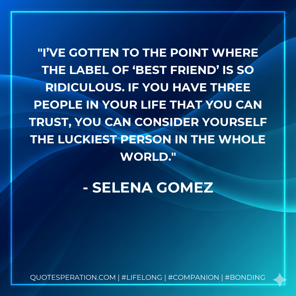 I’ve gotten to the point where the label of ‘best friend’ is so ridiculous. If you have three people in your life that you can trust, you can consider yourself the luckiest person in the whole world. - Selena Gomez