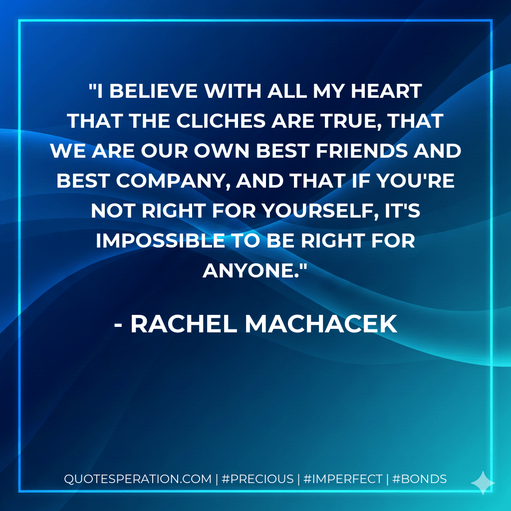 I believe with all my heart that the cliches are true, that we are our own best friends and best company, and that if you're not right for yourself, it's impossible to be right for anyone. - Rachel Machacek