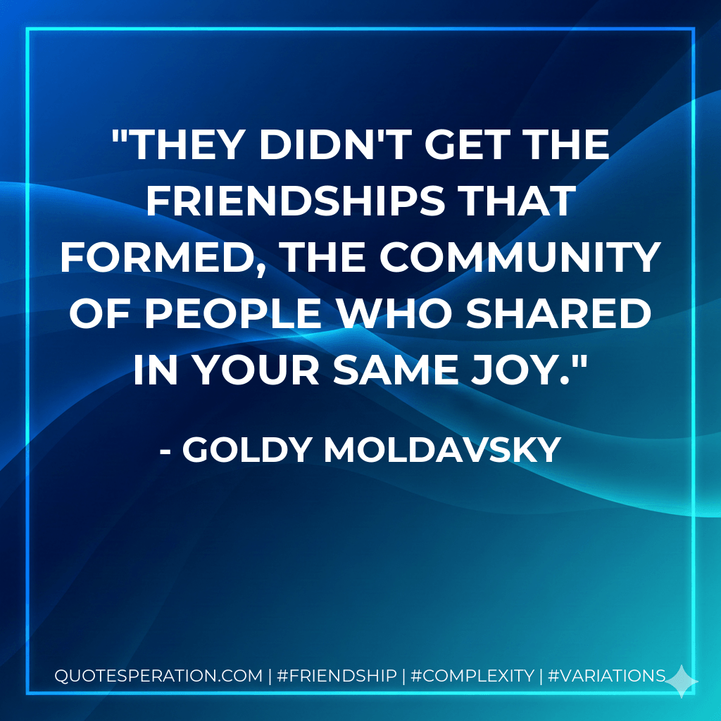 They didn't get the friendships that formed, the community of people who shared in your same joy. - Goldy Moldavsky