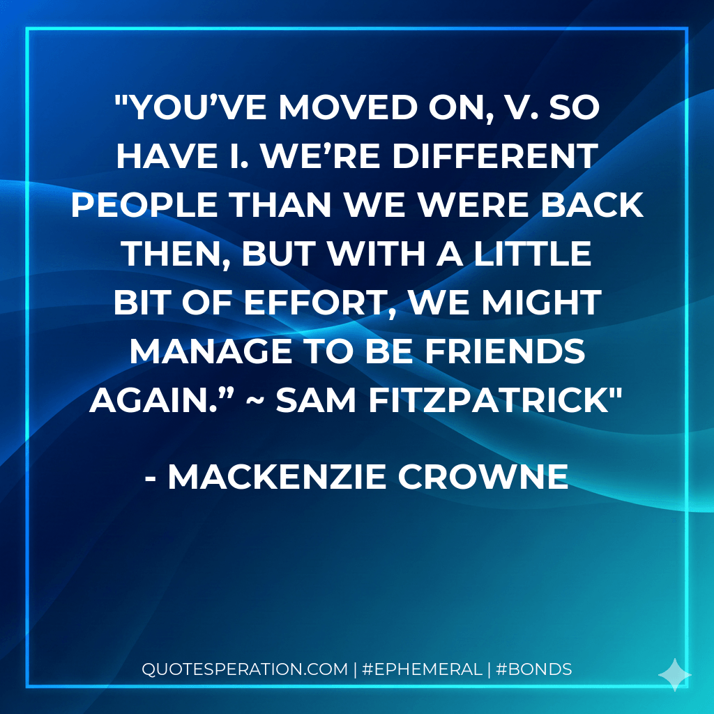 You’ve moved on, V. So have I. We’re different people than we were back then, but with a little bit of effort, we might manage to be friends again.” ~ Sam Fitzpatrick - Mackenzie Crowne