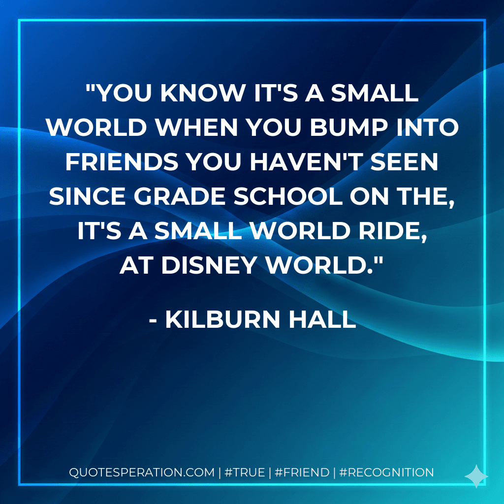 You know it's a small world when you bump into friends you haven't seen since grade school on the, It's A Small World Ride, at Disney World.