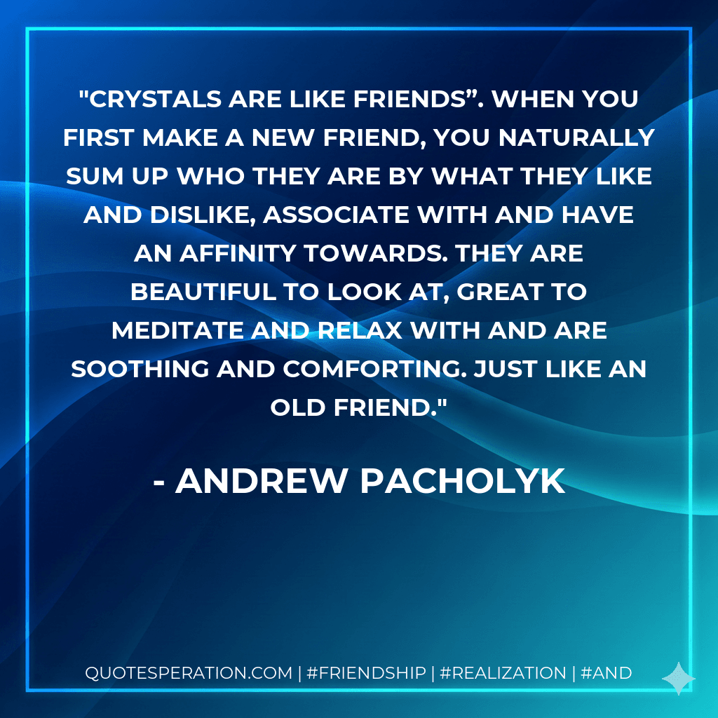Crystals are like friends”. When you first make a new friend, you naturally sum up who they are by what they like and dislike, associate with and have an affinity towards. They are beautiful to look at, great to meditate and relax with and are soothing and comforting. Just like an old friend.