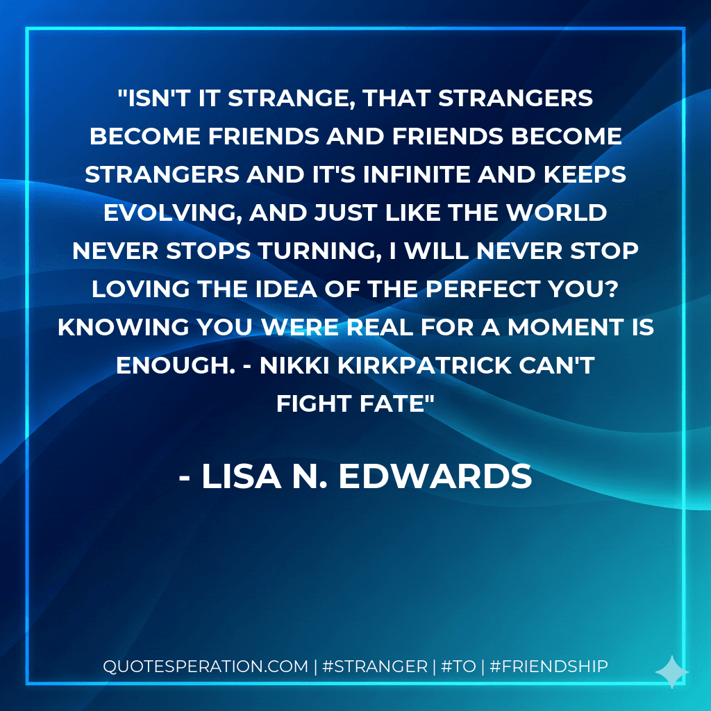 Isn't it strange, that strangers become friends and friends become strangers and it's infinite and keeps evolving, and just like the world never stops turning, I will never stop loving the idea of the perfect you? Knowing you were real for a moment is enough. - Nikki Kirkpatrick Can't Fight Fate