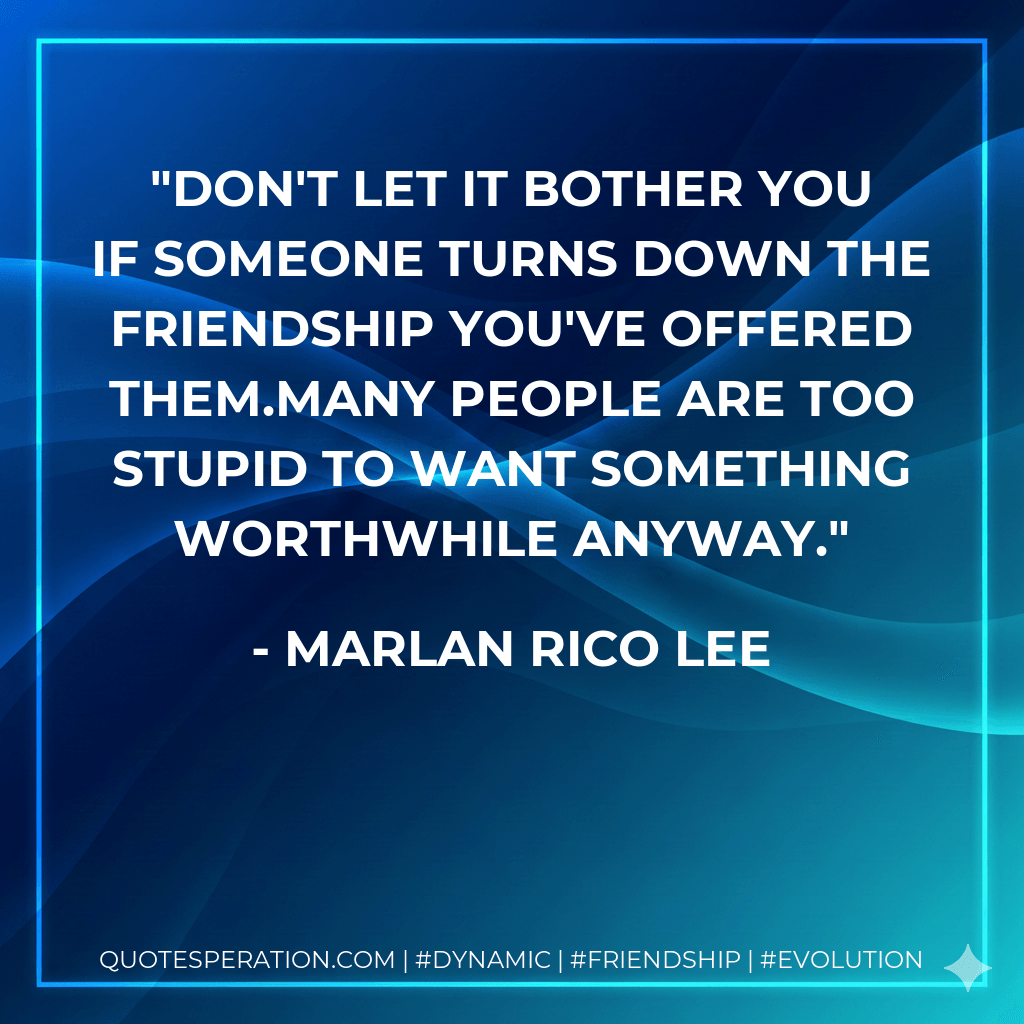 Don't let it bother you if someone turns down the friendship you've offered them.Many people are too stupid to want something worthwhile anyway. - Marlan Rico Lee