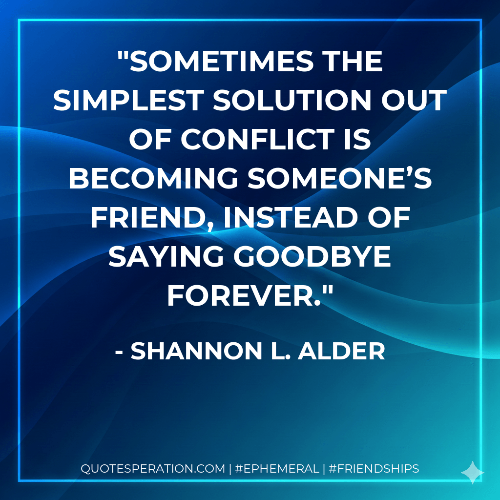 Sometimes the simplest solution out of conflict is becoming someone’s friend, instead of saying goodbye forever. - Shannon L. Alder