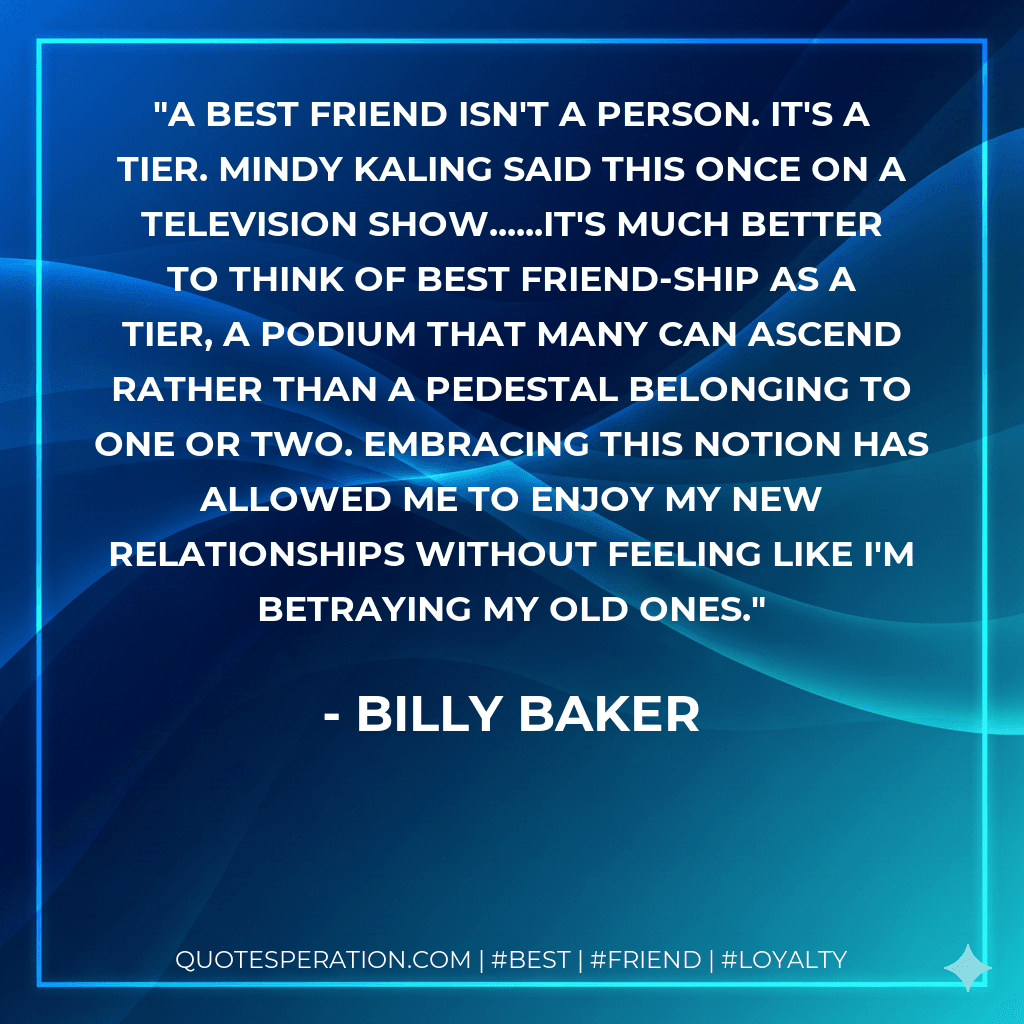 A best friend isn't a person. It's a tier. Mindy Kaling said this once on a television show......it's much better to think of best friend-ship as a tier, a podium that many can ascend rather than a pedestal belonging to one or two. Embracing this notion has allowed me to enjoy my new relationships without feeling like I'm betraying my old ones.