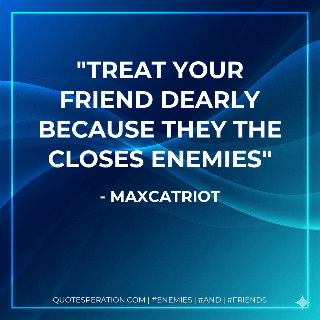 Treat your friend dearly because they the closes enemies