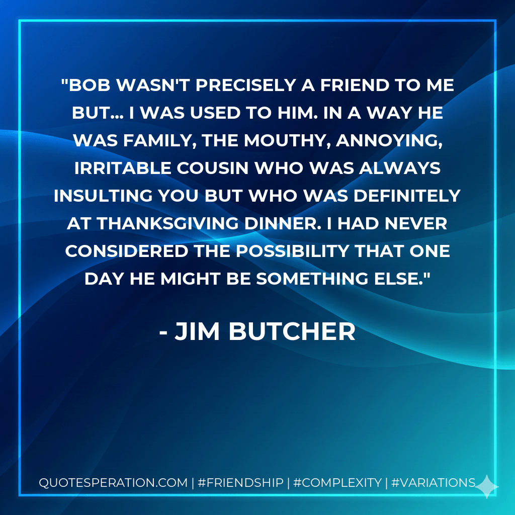 Bob wasn't precisely a friend to me but... I was used to him. In a way he was family, the mouthy, annoying, irritable cousin who was always insulting you but who was definitely at Thanksgiving dinner. I had never considered the possibility that one day he might be something else. - Jim Butcher