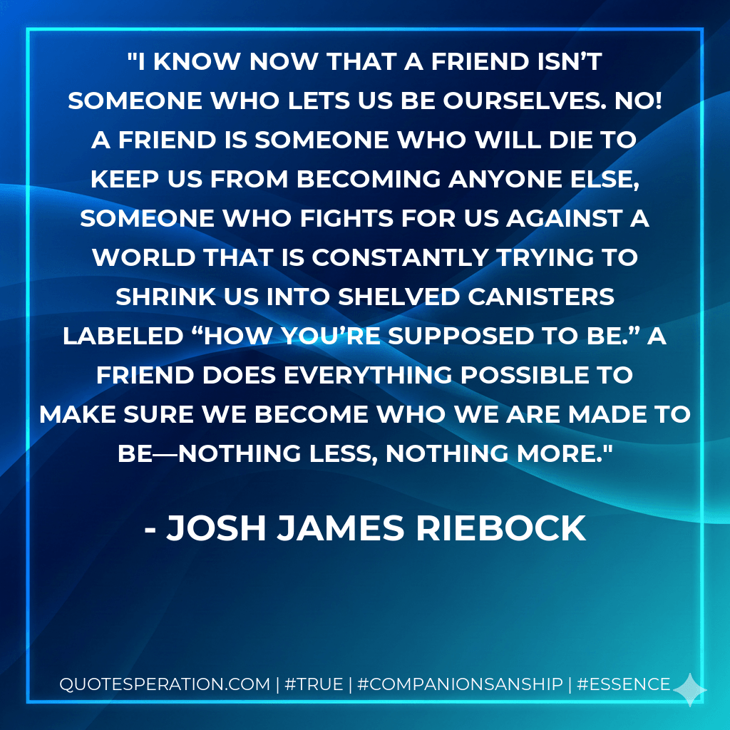 I know now that a friend isn’t someone who lets us be ourselves. No! A friend is someone who will die to keep us from becoming anyone else, someone who fights for us against a world that is constantly trying to shrink us into shelved canisters labeled “how you’re supposed to be.” A friend does everything possible to make sure we become who we are made to be—nothing less, nothing more. - Josh James Riebock