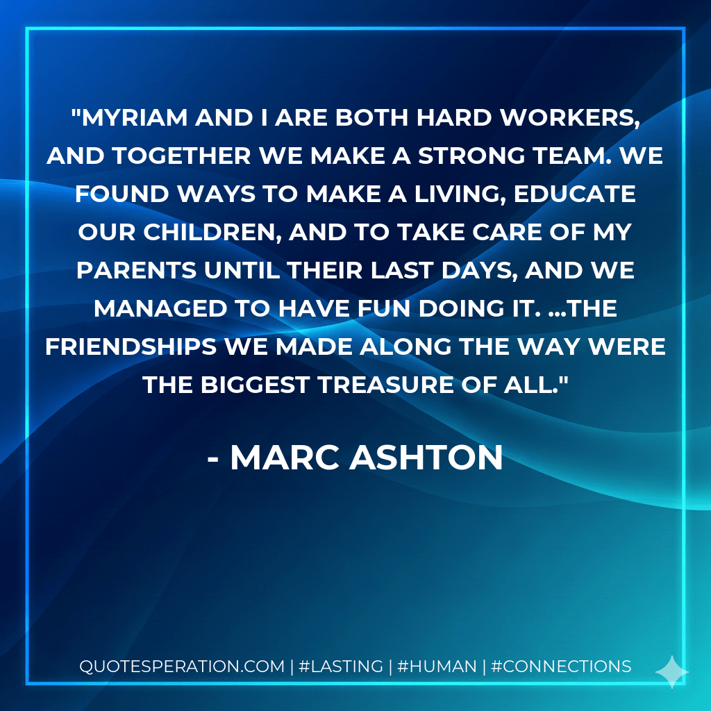 Myriam and I are both hard workers, and together we make a strong team. We found ways to make a living, educate our children, and to take care of my parents until their last days, and we managed to have fun doing it. ...The friendships we made along the way were the biggest treasure of all. - Marc Ashton