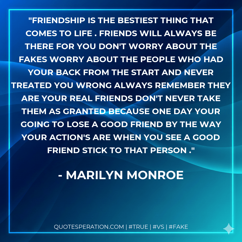 Friendship is the bestiest thing that comes to life . Friends will always be there for you don't worry about the fakes worry about the people who had your back from the start and never treated you wrong always remember they are your real friends don't never take them as granted because one day your going to lose a good friend by the way your action's are when you see a good friend stick to that person . - Marilyn Monroe