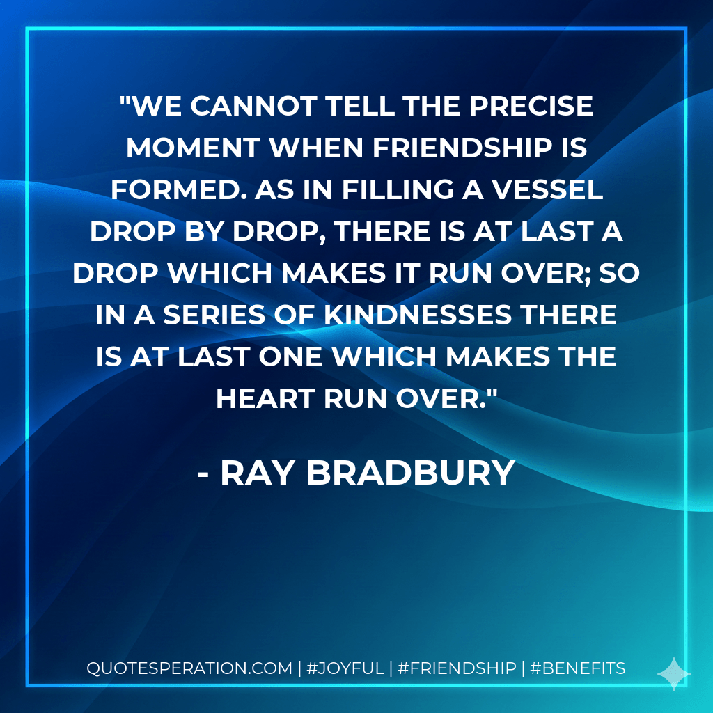 We cannot tell the precise moment when friendship is formed. As in filling a vessel drop by drop, there is at last a drop which makes it run over; so in a series of kindnesses there is at last one which makes the heart run over. - Ray Bradbury