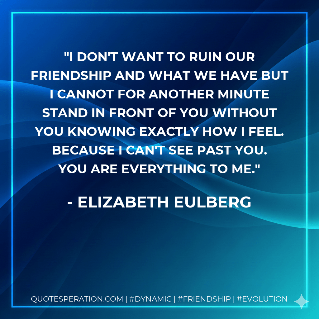 I don't want to ruin our friendship and what we have but I cannot for another minute stand in front of you without you knowing exactly how I feel. Because I can't see past you. You are everything to me. - Elizabeth Eulberg
