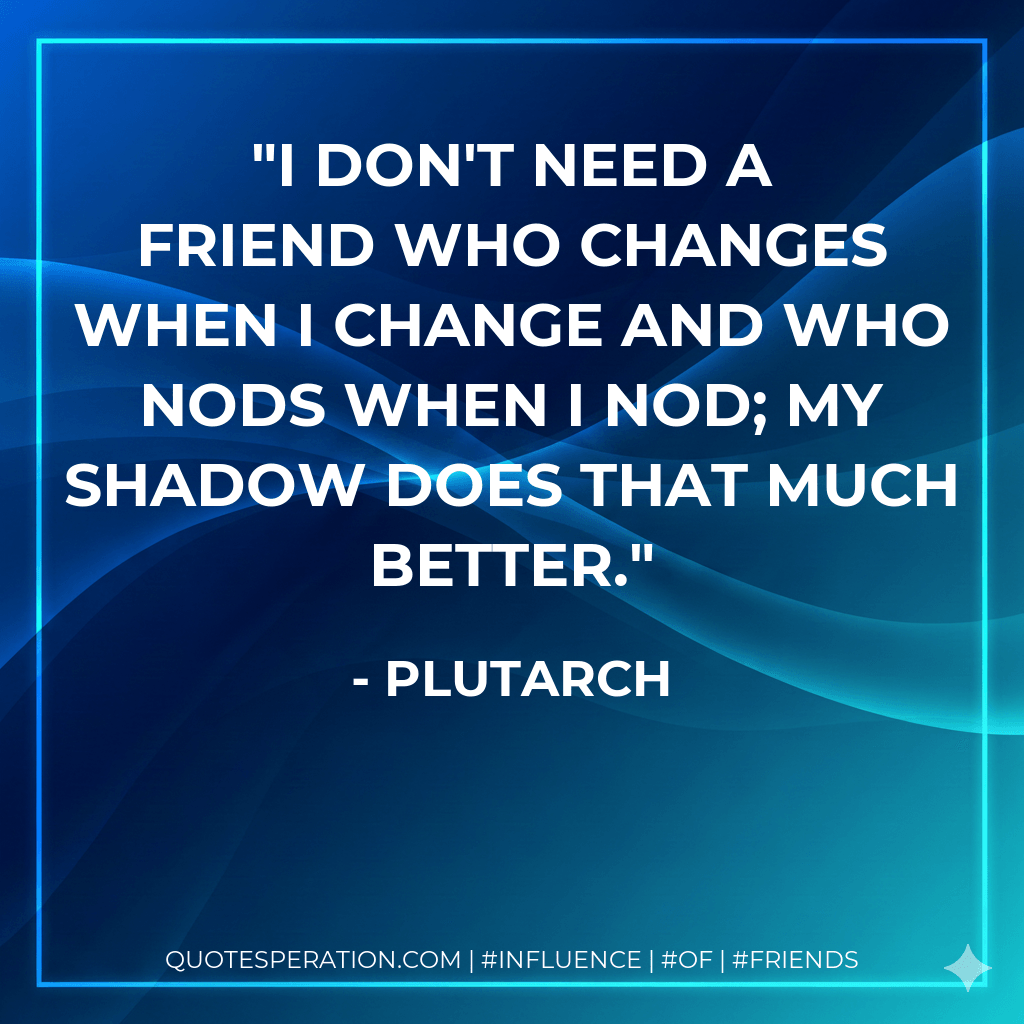 I don't need a friend who changes when I change and who nods when I nod; my shadow does that much better. - Plutarch