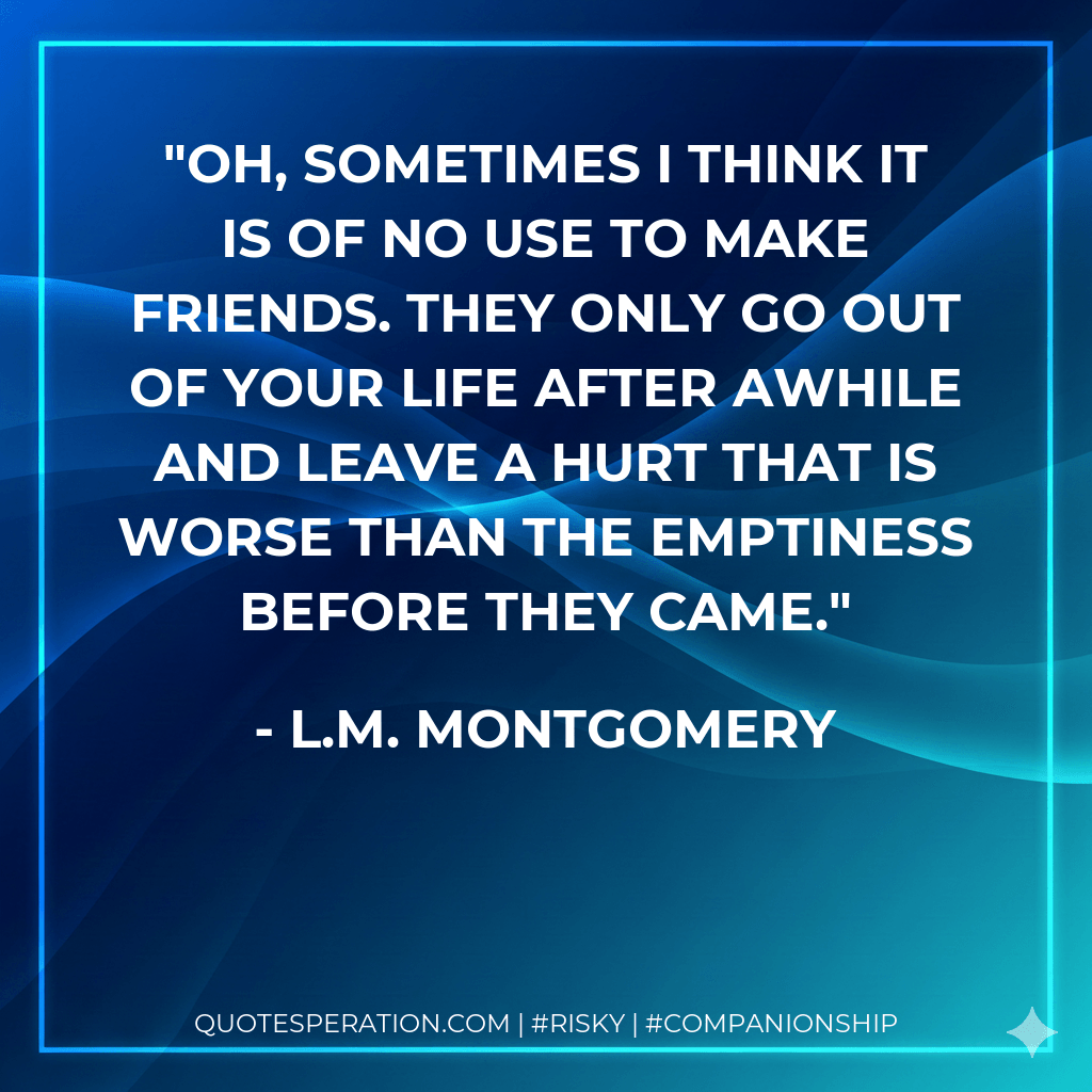 Oh, sometimes I think it is of no use to make friends. They only go out of your life after awhile and leave a hurt that is worse than the emptiness before they came. - L.M. Montgomery