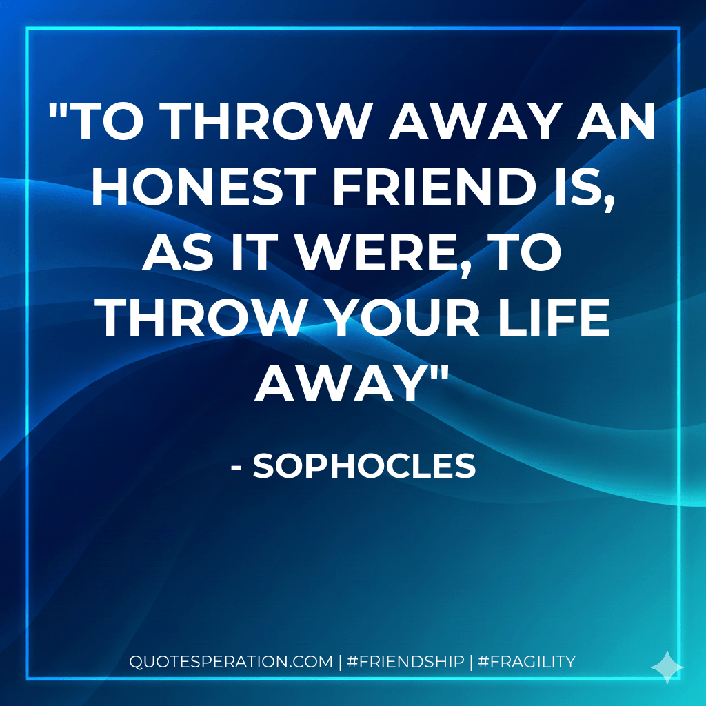 To throw away an honest friend is, as it were, to throw your life away - Sophocles