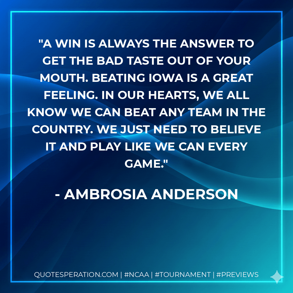 A win is always the answer to get the bad taste out of your mouth. Beating Iowa is a great feeling. In our hearts, we all know we can beat any team in the country. We just need to believe it and play like we can every game. - Ambrosia Anderson