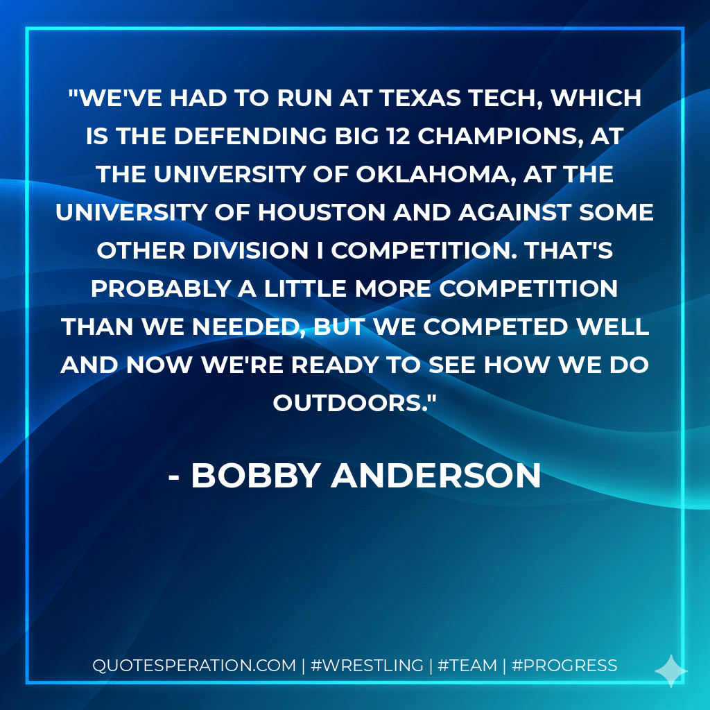 We've had to run at Texas Tech, which is the defending Big 12 champions, at the University of Oklahoma, at the University of Houston and against some other Division I competition. That's probably a little more competition than we needed, but we competed well and now we're ready to see how we do outdoors. - Bobby Anderson