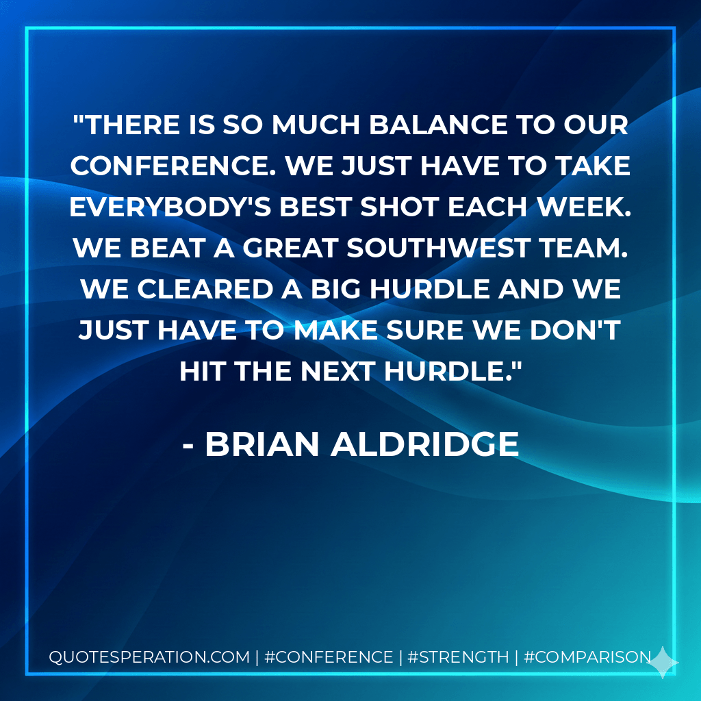 There is so much balance to our conference. We just have to take everybody's best shot each week. We beat a great Southwest team. We cleared a big hurdle and we just have to make sure we don't hit the next hurdle. - Brian Aldridge