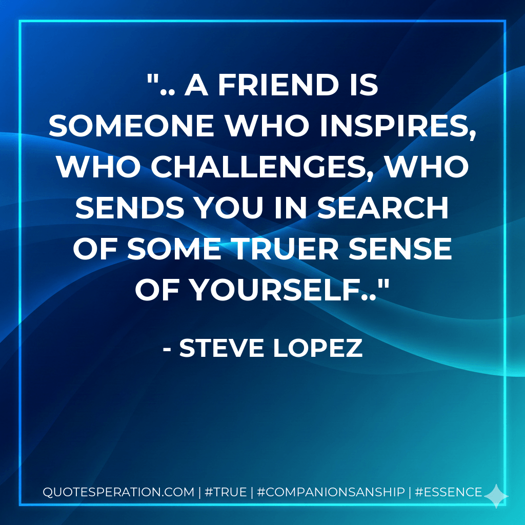 .. a friend is someone who inspires, who challenges, who sends you in search of some truer sense of yourself.. - Steve Lopez