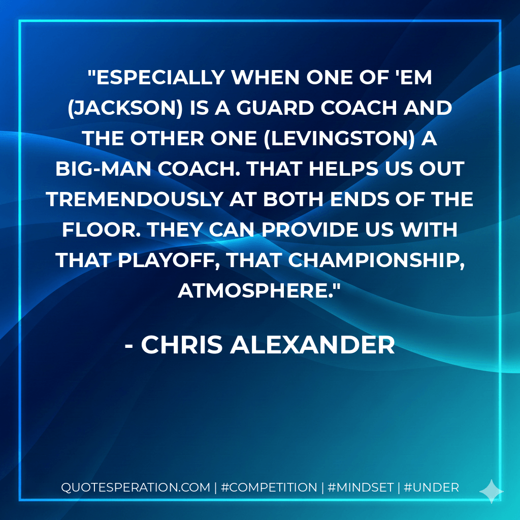Especially when one of 'em (Jackson) is a guard coach and the other one (Levingston) a big-man coach. That helps us out tremendously at both ends of the floor. They can provide us with that playoff, that championship, atmosphere. - Chris Alexander