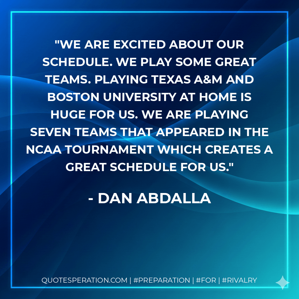 We are excited about our schedule. We play some great teams. Playing Texas A&M and Boston University at home is huge for us. We are playing seven teams that appeared in the NCAA tournament which creates a great schedule for us. - Dan Abdalla