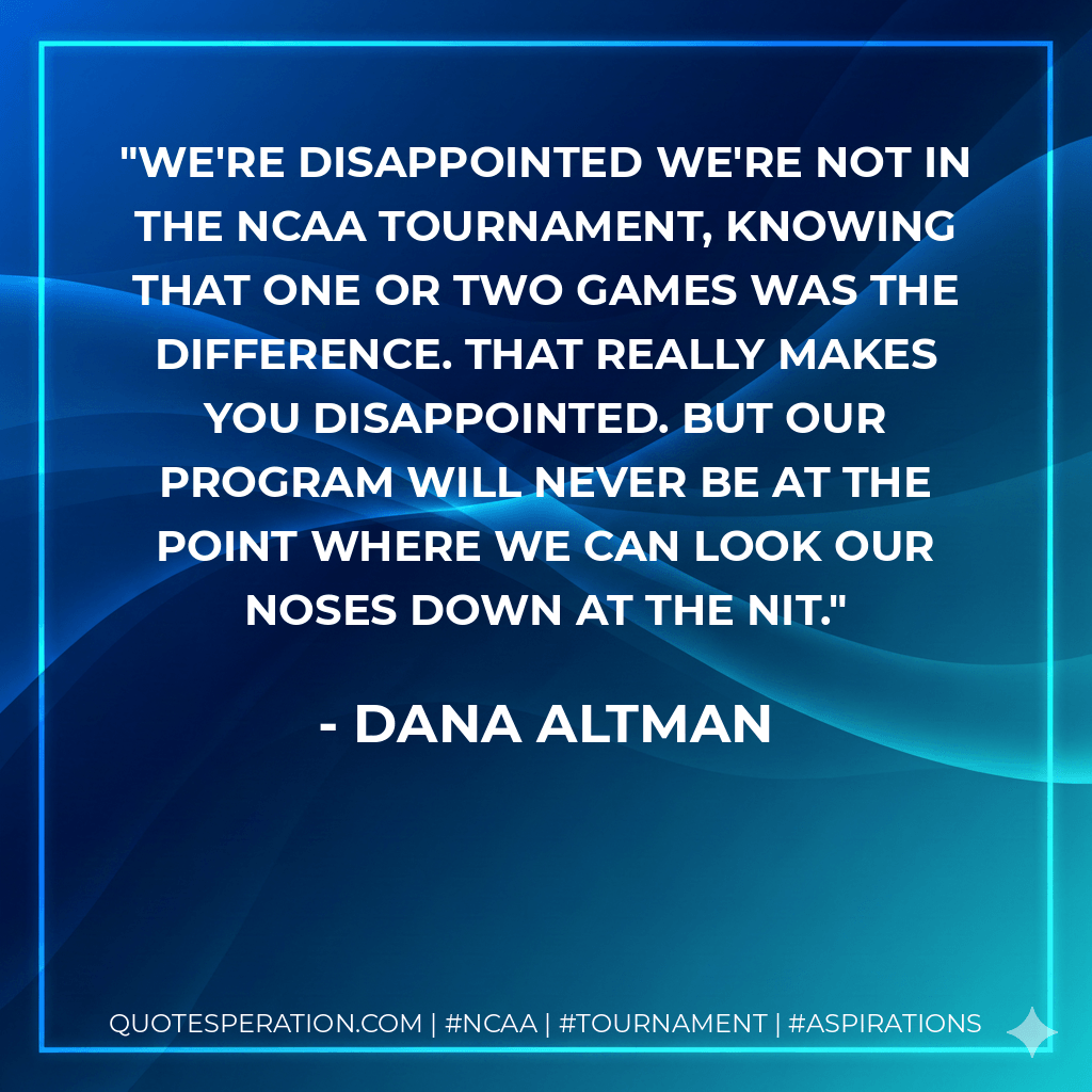 We're disappointed we're not in the NCAA tournament, knowing that one or two games was the difference. That really makes you disappointed. But our program will never be at the point where we can look our noses down at the NIT. - Dana Altman