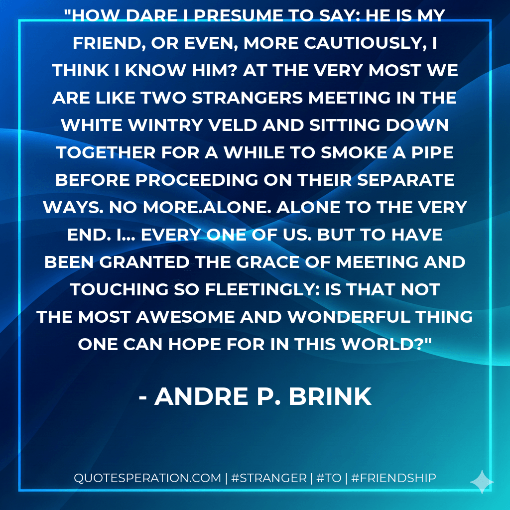 How dare I presume to say: He is my friend, or even, more cautiously, I think I know him? At the very most we are like two strangers meeting in the white wintry veld and sitting down together for a while to smoke a pipe before proceeding on their separate ways. No more.Alone. Alone to the very end. I… every one of us. But to have been granted the grace of meeting and touching so fleetingly: is that not the most awesome and wonderful thing one can hope for in this world? - Andre P. Brink