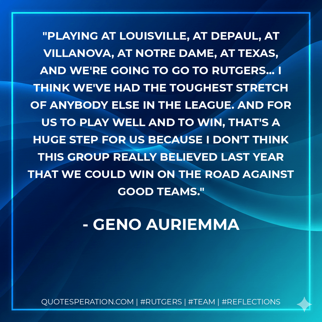 Playing at Louisville, at DePaul, at Villanova, at Notre Dame, at Texas, and we're going to go to Rutgers... I think we've had the toughest stretch of anybody else in the league. And for us to play well and to win, that's a huge step for us because I don't think this group really believed last year that we could win on the road against good teams. - Geno Auriemma