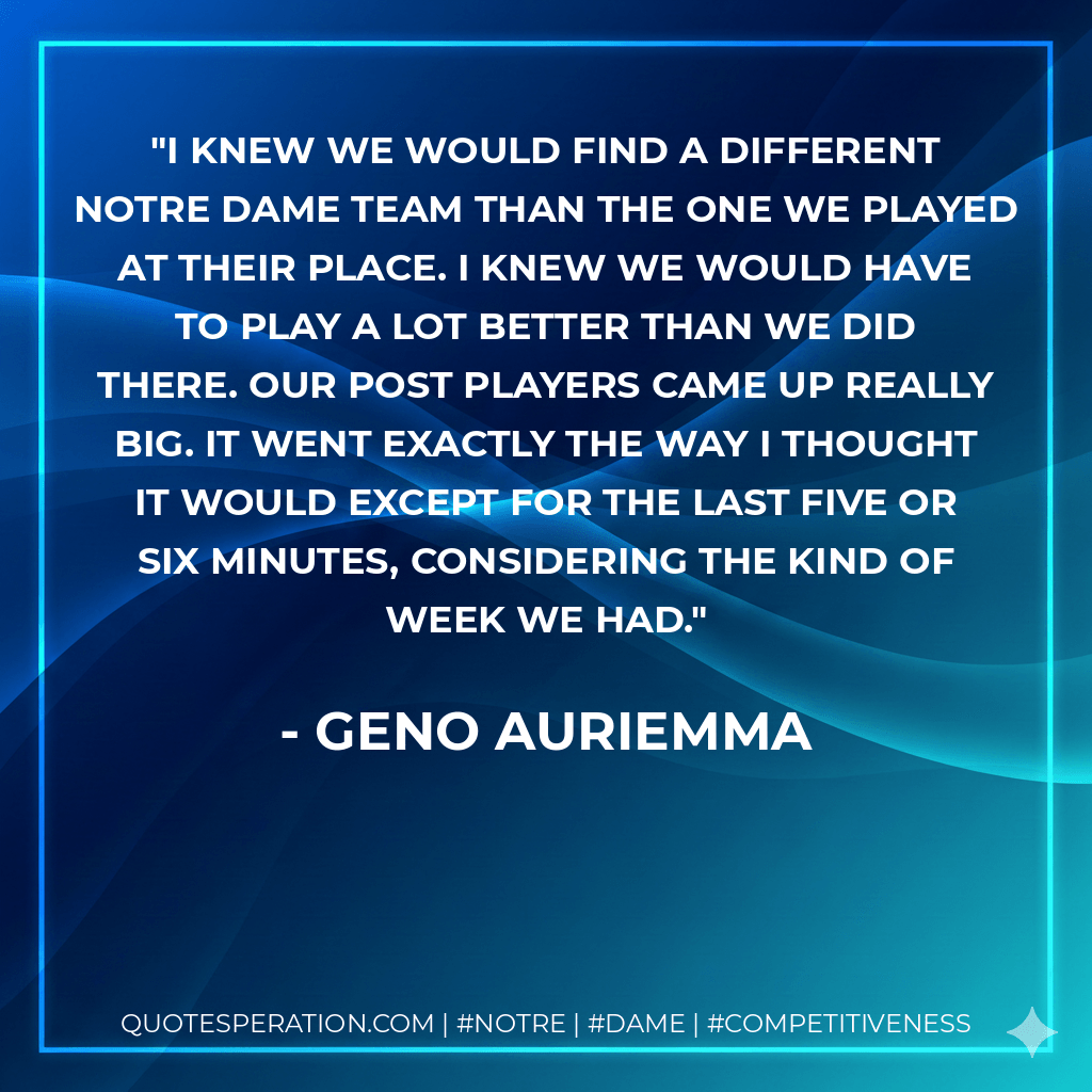 I knew we would find a different Notre Dame team than the one we played at their place. I knew we would have to play a lot better than we did there. Our post players came up really big. It went exactly the way I thought it would except for the last five or six minutes, considering the kind of week we had. - Geno Auriemma