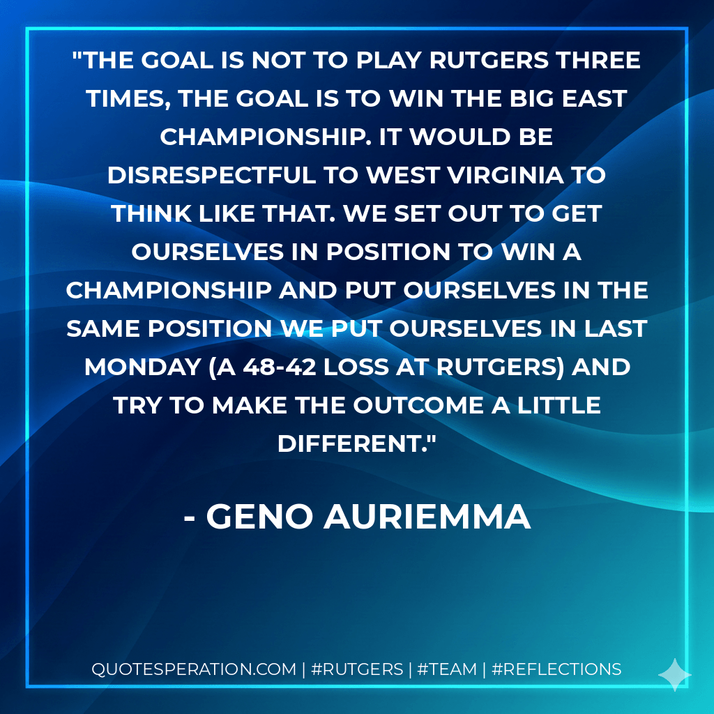 The goal is not to play Rutgers three times, the goal is to win the Big East championship. It would be disrespectful to West Virginia to think like that. We set out to get ourselves in position to win a championship and put ourselves in the same position we put ourselves in last Monday (a 48-42 loss at Rutgers) and try to make the outcome a little different. - Geno Auriemma