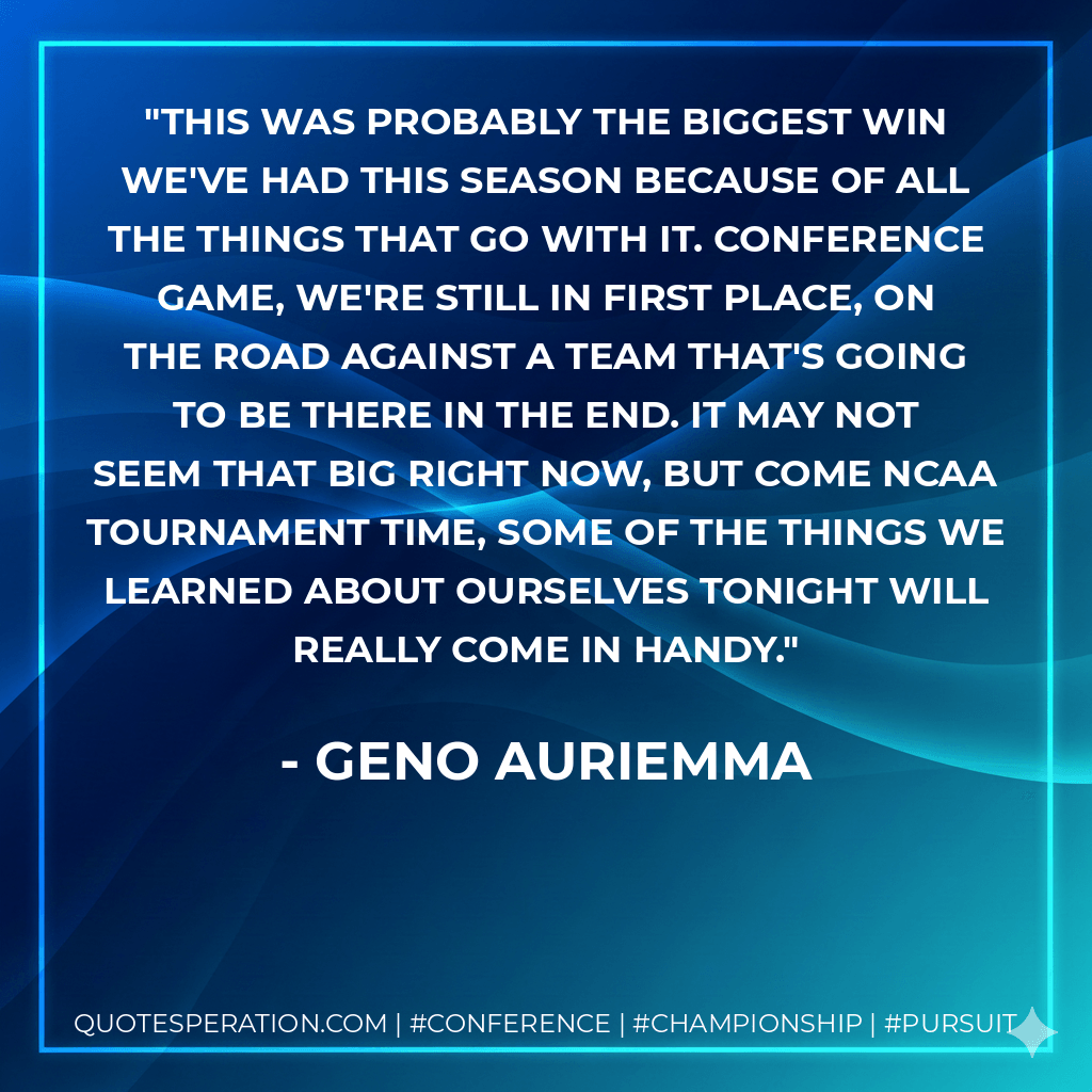 This was probably the biggest win we've had this season because of all the things that go with it. Conference game, we're still in first place, on the road against a team that's going to be there in the end. It may not seem that big right now, but come NCAA Tournament time, some of the things we learned about ourselves tonight will really come in handy. - Geno Auriemma