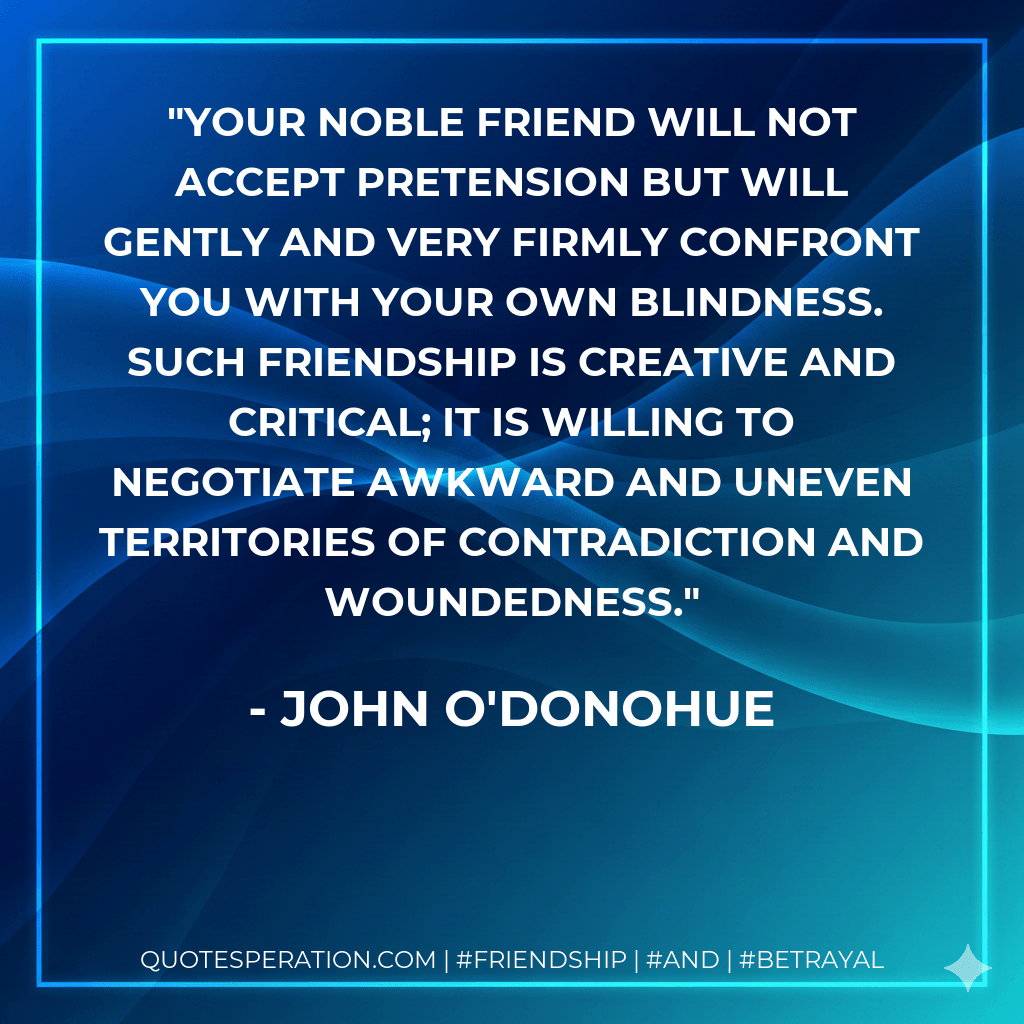 Your noble friend will not accept pretension but will gently and very firmly confront you with your own blindness. Such friendship is creative and critical; it is willing to negotiate awkward and uneven territories of contradiction and woundedness. - John O'Donohue